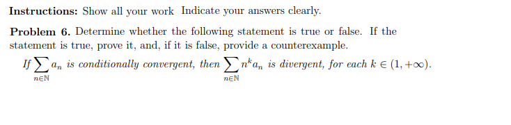 Instructions: Show all your work Indicate your answers clearly.
Problem 6. Determine whether the following statement is true or false. If the
statement is true, prove it, and, if it is false, provide a counterexample.
If a, is conditionally convergent, then n*a, is divergent, for each k € (1, +∞).
nEN
nEN

