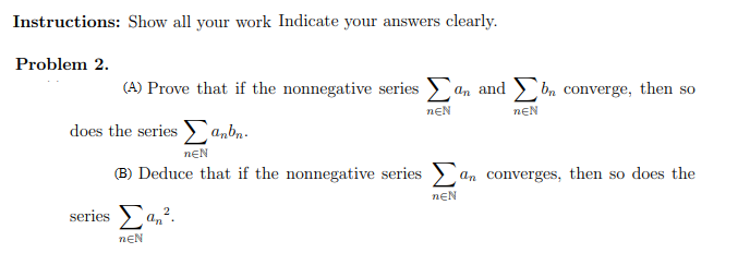 Instructions: Show all your work Indicate your answers clearly.
Problem 2.
(A) Prove that if the nonnegative series an and bm converge, then so
nEN
does the series
anbn.
nEN
(B) Deduce that if the nonnegative series an converges, then so does the
neN
series Σa,2.
nEN
