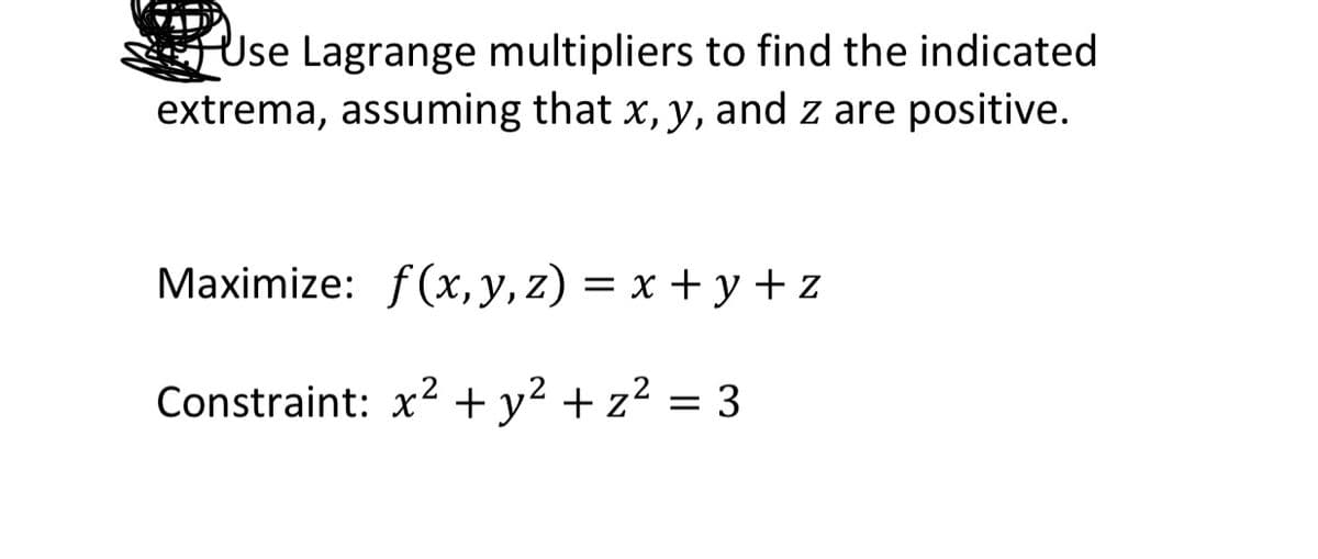 Use Lagrange multipliers to find the indicated
extrema, assuming that x, y, and z are positive.
Maximize: f(x, y, z) = x + y+z
Constraint: x2 + y² + z² = 3
