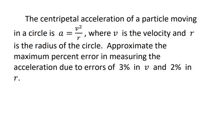The centripetal acceleration of a particle moving
v2
where v is the velocity and r
in a circle is a =
is the radius of the circle. Approximate the
maximum percent error in measuring the
acceleration due to errors of 3% in v and 2% in
r.
