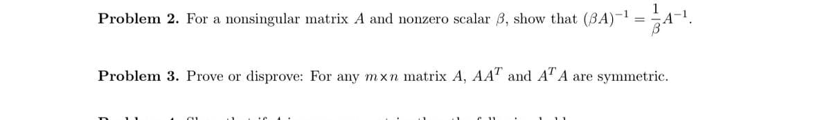 1
Problem 2. For a nonsingular matrix A and nonzero scalar B, show that (BA)- = A¬!.
Problem 3. Prove or disprove: For any mxn matrix A, AA' and A' A are symmetric.
