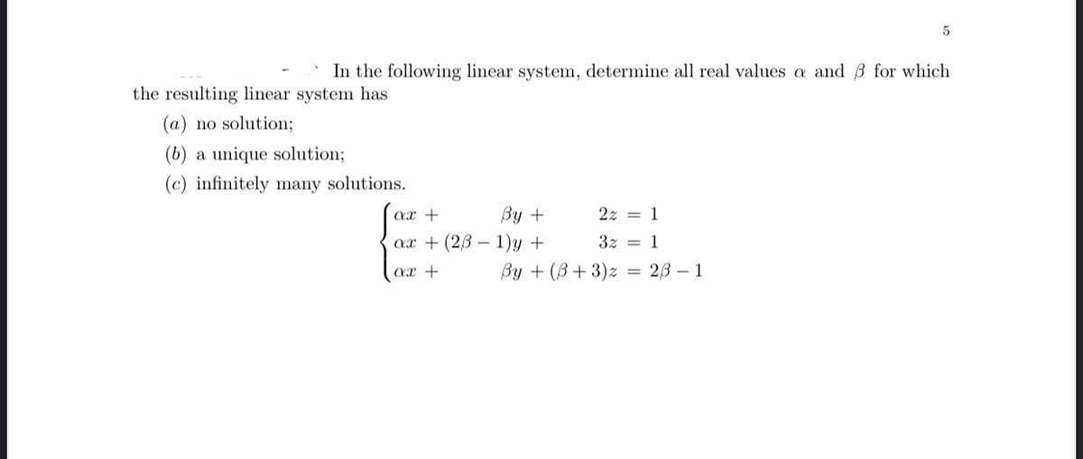 In the following linear system, determine all real values a and 3 for which
the resulting linear system has
(a) no solution;
(b) a unique solution;
(c) infinitely many solutions.
ax +
Ву +
2z = 1
ах + (2B — 1)у +
3z = 1
ах +
Ву + (В + 3)х %3D 2B — 1
