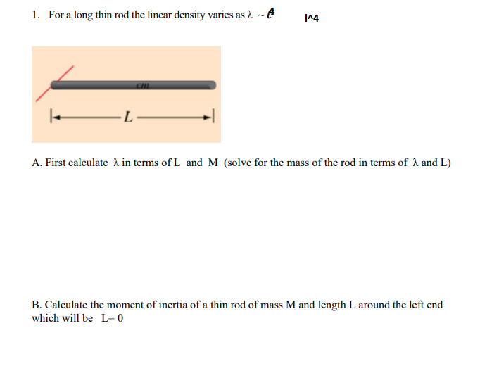 1. For a long thin rod the linear density varies as 1 -A
A. First calculate a in terms of L and M (solve for the mass of the rod in terms of 1 and L)
B. Calculate the moment of inertia of a thin rod of mass M and length L around the left end
which will be L= 0
