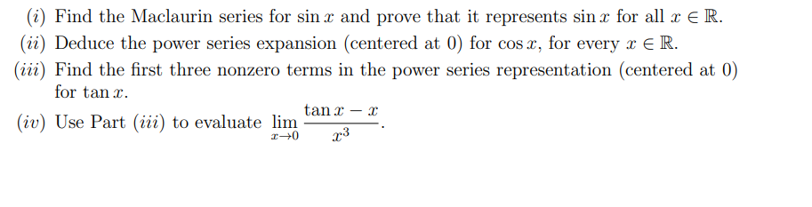 (i) Find the Maclaurin series for sin x and prove that it represents sin x for all x E R.
(ii) Deduce the power series expansion (centered at 0) for cos x, for every x E R.
(iii) Find the first three nonzero terms in the power series representation (centered at 0)
for tan x.
tan x – x
(iv) Use Part (iii) to evaluate lim
