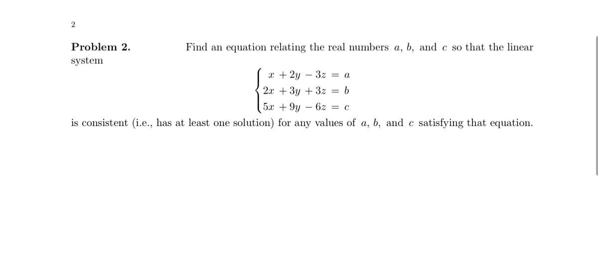 2
Find an equation relating the real numbers a, b, and c so that the linear
Problem 2.
system
x + 2y3z = a
2x + 3y + 3z = b
5x +9y6z = c
is consistent (i.e., has at least one solution) for any values of a, b, and c satisfying that equation.