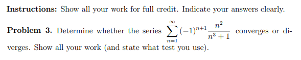 Instructions: Show all your work for full credit. Indicate your answers clearly.
n?
Problem 3. Determine whether the series (-1)"+1,
n3 +1
converges or di-
n=1
verges. Show all your work (and state what test you use).
