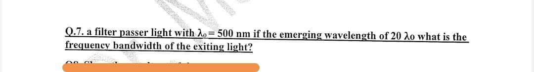 Q.7. a filter passer light with λ=500 nm if the emerging wavelength of 20 λo what is the
frequency bandwidth of the exiting light?