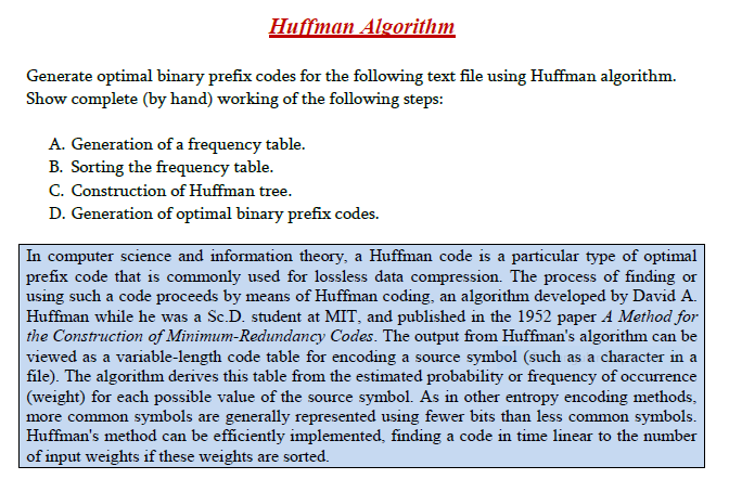 Huffman Algorithm
Generate optimal binary prefix codes for the following text file using Huffman algorithm.
Show complete (by hand) working of the following steps:
A. Generation of a frequency table.
B. Sorting the frequency table.
C. Construction of Huffman tree.
D. Generation of optimal binary prefix codes.
In computer science and information theory, a Huffman code is a particular type of optimal
prefix code that is commonly used for lossless data compression. The process of finding or
using such a code proceeds by means of Huffman coding, an algorithm developed by David A.
Huffman while he was a Sc.D. student at MIT, and published in the 1952 paper A Method for
the Construction of Minimum-Redundancy Codes. The output from Huffman's algorithm can be
viewed as a variable-length code table for encoding a source symbol (such as a character in a
file). The algorithm derives this table from the estimated probability or frequency of occurrence
(weight) for each possible value of the source symbol. As in other entropy encoding methods,
more common symbols are generally represented using fewer bits than less common symbols.
Huffman's method can be efficiently implemented, finding a code in time linear to the number
of input weights if these weights are sorted.
SO
