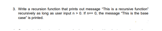 3. Write a recursion function that prints out message "This is a recursive function"
recursively as long as user input n > 0. If n== 0, the message "This is the base
case" is printed.