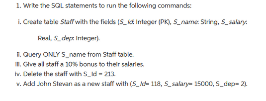 1. Write the SQL statements to run the following commands:
i. Create table Staff with the fields (S_Id. Integer (PK), S_name: String, S_salary.
Real, S_dep: Integer).
ii. Query ONLY S_name from Staff table.
iii. Give all staff a 10% bonus to their salaries.
iv. Delete the staff with S_Id = 213.
v. Add John Stevan as a new staff with (S_Id=118, S_salary= 15000, S_dep=2).