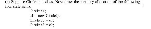(a) Suppose Circle is a class. Now draw the memory allocation of the following
four statements.
Circle cl;
c1 = new Circle();
Circle c2 = cl;
Circle c3 = c2;