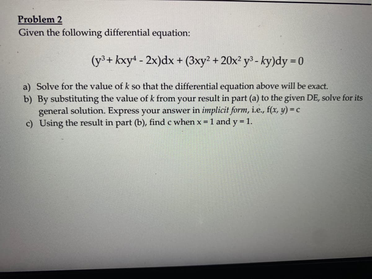 Problem 2
Given the following differential equation:
(y³+ kxy4 - 2x)dx + (3xy² + 20x²y³ - ky)dy = 0
a) Solve for the value of k so that the differential equation above will be exact.
b) By substituting the value of k from your result in part (a) to the given DE, solve for its
general solution. Express your answer in implicit form, i.e., f(x, y) = c
c) Using the result in part (b), find c when x = 1 and y = 1.