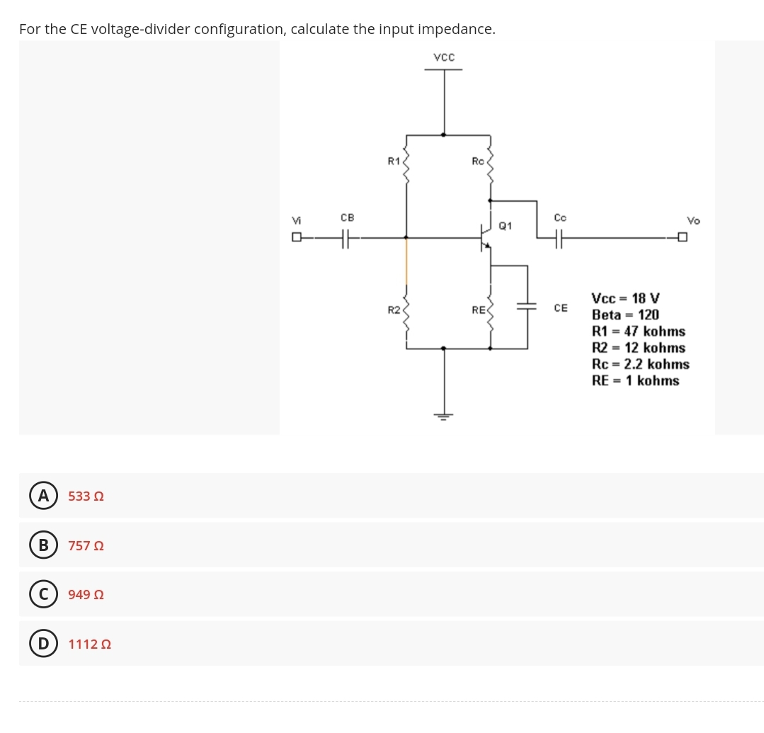For the CE voltage-divider configuration, calculate the input impedance.
A
B
D
533 02
757 Ω
949 Ω
1112 Q2
Vi
CB
R1
R2
VCC
Ro
RE
Q1
Co
CE
Vcc = 18 V
Beta = 120
Vo
0
R1 = 47 kohms
R2 = 12 kohms
Rc = 2.2 kohms
RE=1 kohms