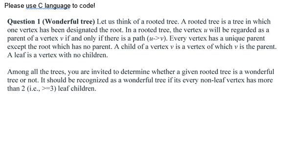 Please use C language to code!
Question 1 (Wonderful tree) Let us think of a rooted tree. A rooted tree is a tree in which
one vertex has been designated the root. In a rooted tree, the vertex u will be regarded as a
parent of a vertex v if and only if there is a path (u->v). Every vertex has a unique parent
except the root which has no parent. A child of a vertex v is a vertex of which v is the parent.
A leaf is a vertex with no children.
Among all the trees, you are invited to determine whether a given rooted tree is a wonderful
tree or not. It should be recognized as a wonderful tree if its every non-leaf vertex has more
than 2 (i.e., >=3) leaf children.