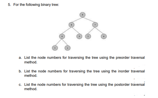 5. For the following binary tree:
a. List the node numbers for traversing the tree using the preorder traversal
method.
b. List the node numbers for traversing the tree using the inorder traversal
method.
c. List the node numbers for traversing the tree using the postorder traversal
method.