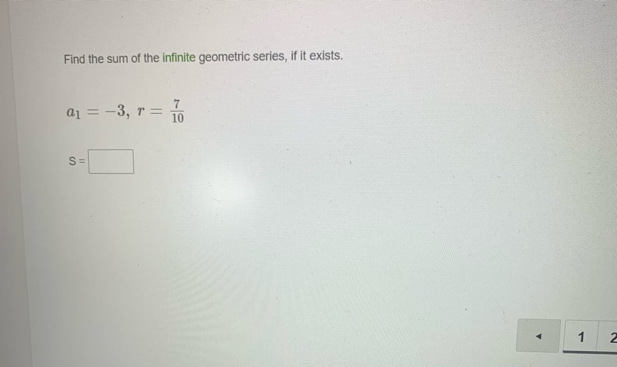 Find the sum of the infinite geometric series, if it exists.
a1 = -3, r =
10
S =
1
