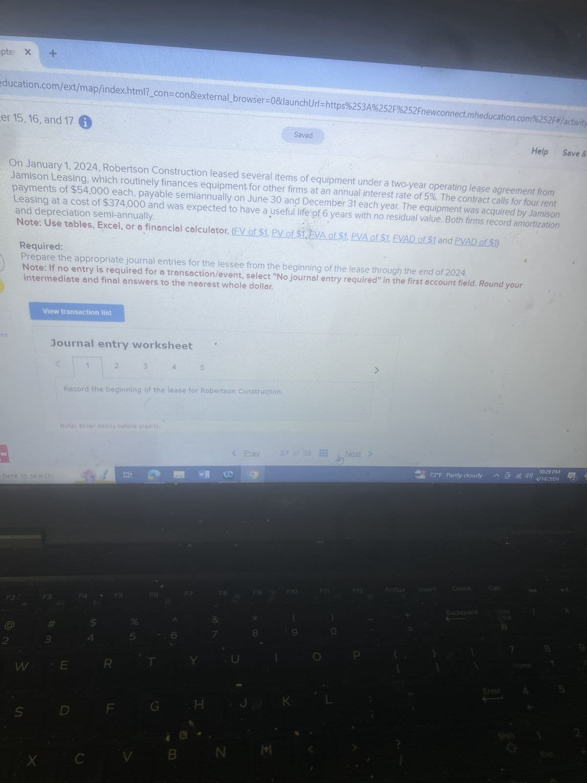 pter X +
education.com/ext/map/index.html?_con=con&external_browser=0&launchUrl=https%253A%252F%252Fnewconnect.mheducation.com%252F#/activity
er 15, 16, and 17 i
Saved
Help
Save &
On January 1, 2024, Robertson Construction leased several items of equipment under a two-year operating lease agreement from
Jamison Leasing, which routinely finances equipment for other firms at an annual interest rate of 5%. The contract calls for four rent
and depreciation semi-annually.
payments of $54,000 each, payable semiannually on June 30 and December 31 each year. The equipment was acquired by Jamison
Leasing at a cost of $374,000 and was expected to have a useful life of 6 years with no residual value. Both firms record amortization
Note: Use tables, Excel, or a financial calculator. (FV of $1, PV of $1, EVA of $1, PVA of $1, FVAD of $1 and PVAD of $1)
Required:
Prepare the appropriate journal entries for the lessee from the beginning of the lease through the end of 2024.
intermediate and final answers to the nearest whole dollar.
Note: If no entry is required for a transaction/event, select "No journal entry required" in the first account field. Round your
es
W
View transaction list
Journal entry worksheet
2
3
5
Record the beginning of the lease for Robertson Construction.
here to search
Note: Enter debits before credits.
7
< Prev
27 of 38
Next >
10:29 PM
w
B
73°F Partly cloudy
4/14/2024
Backspace
Lock
F2
F3
F4
F5
F6
F7
F8
F9
F10
F11
F12
PrtScr
Insert
Delete
Calc
$
%
2
3
4
5
W E
S
C
R
&
28
7
*
00
8
H
JK
N M
Enter
Home