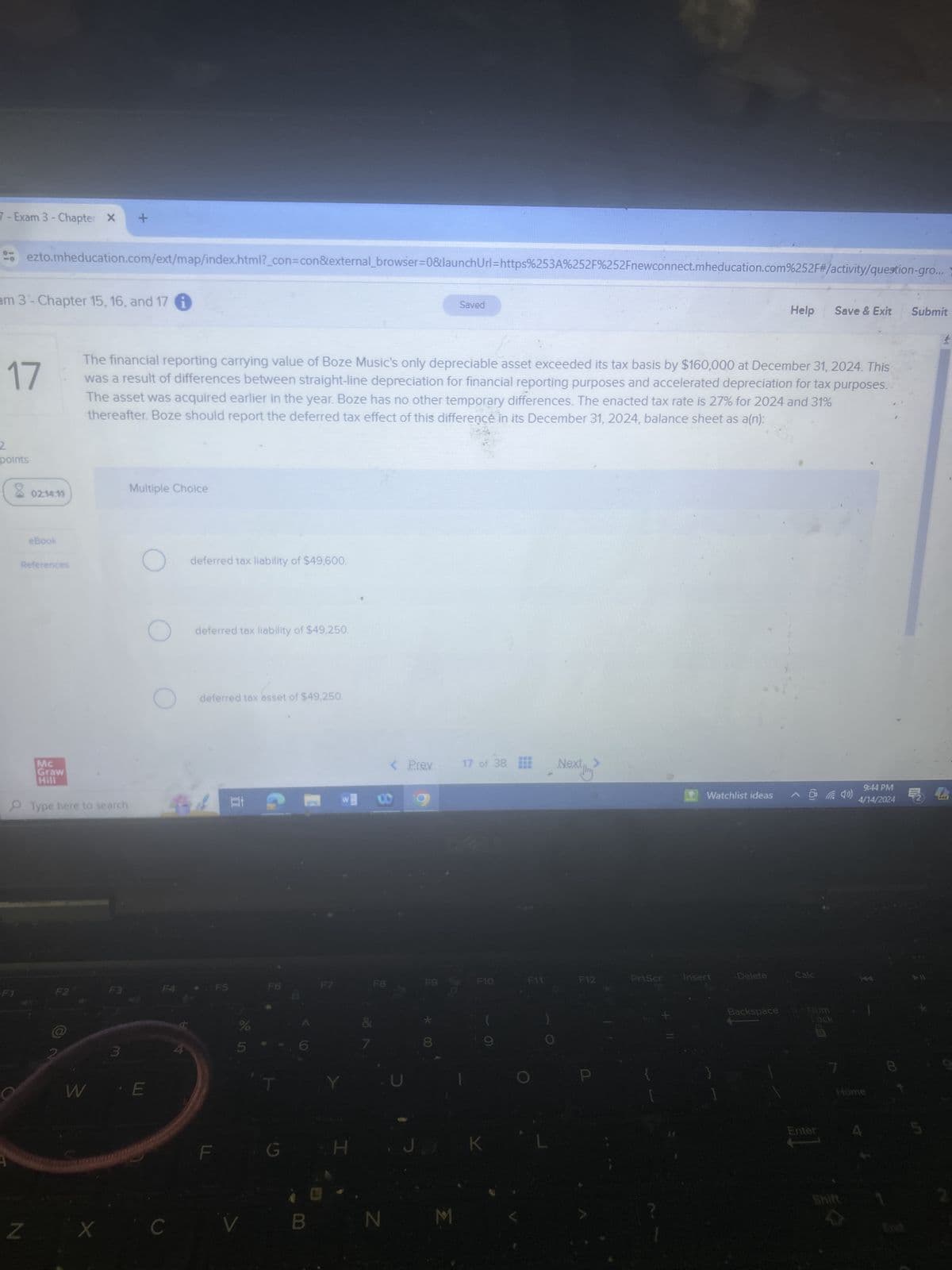 F1
Exam 3 - Chapter X
+
ezto.mheducation.com/ext/map/index.html?_con=con&external_browser=0&launchUrl=https%253A%252F%252Fnewconnect.mheducation.com%252F#/activity/question-gro...
am 3 - Chapter 15, 16, and 17
17
2
points
Saved
Help
Save & Exit
Submit
The financial reporting carrying value of Boze Music's only depreciable asset exceeded its tax basis by $160,000 at December 31, 2024. This
was a result of differences between straight-line depreciation for financial reporting purposes and accelerated depreciation for tax purposes.
The asset was acquired earlier in the year. Boze has no other temporary differences. The enacted tax rate is 27% for 2024 and 31%
thereafter. Boze should report the deferred tax effect of this difference in its December 31, 2024, balance sheet as a(n):
Multiple Choice
02:14:19
eBook
References
О
deferred tax liability of $49,600.
Mc
Graw
Hill
Type here to search
W
3
E
4
deferred tax liability of $49,250.
deferred tax asset of $49,250.
F5
F6
Z
X
C
V
G
H
< Prev
17 of 38 Nex
>
W
00
N
9:44 PM
Watchlist ideas
4/14/2024
PRZ
F8
F9
F10
F11
F12
PrtScr
Insert
Delete
Calc
J.
K
Backspace
Hom
Lock
7
Home
Enter
4
Shift