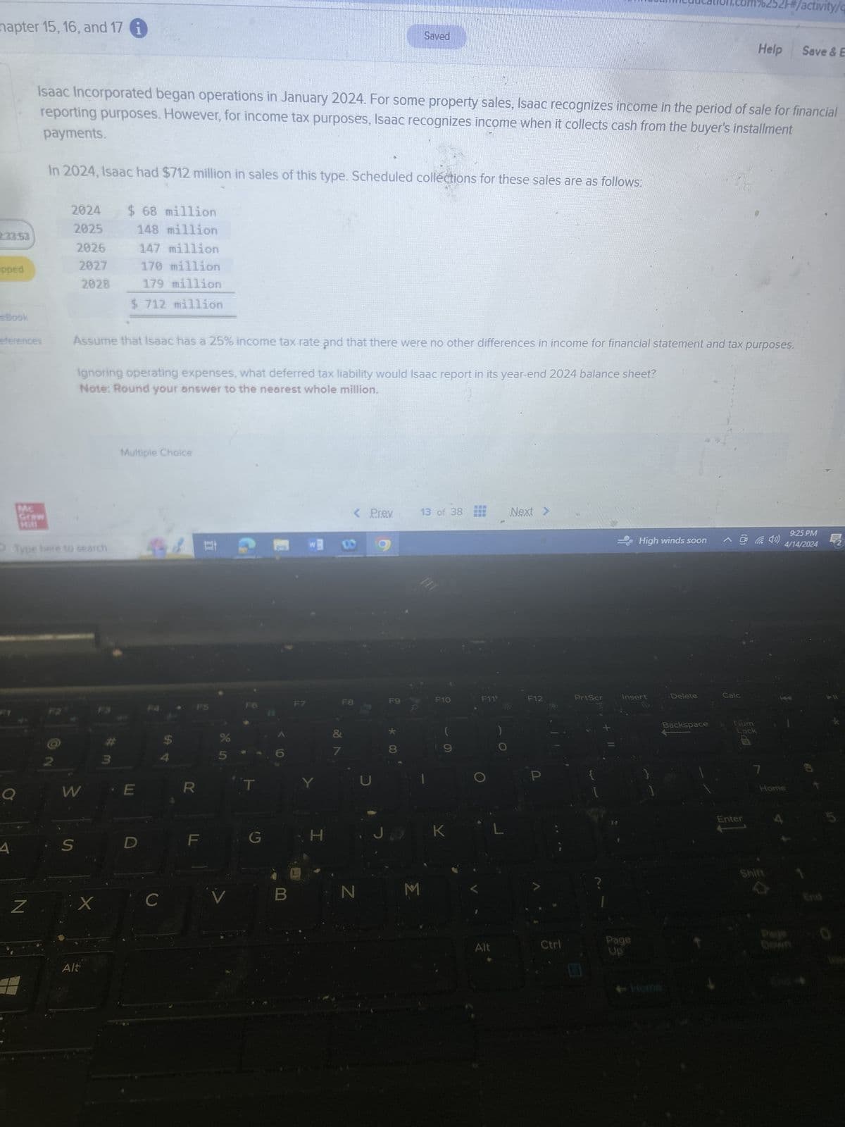 hapter 15, 16, and 17
Saved
education.com%252F#/activity/q
Help
Save & E
Isaac Incorporated began operations in January 2024. For some property sales, Isaac recognizes income in the period of sale for financial
payments.
reporting purposes. However, for income tax purposes, Isaac recognizes income when it collects cash from the buyer's installment
In 2024, Isaac had $712 million in sales of this type. Scheduled collections for these sales are as follows:
2024
$ 68 million
2025
148 million
233.53
2026
147 million
2027
170 million
pped
179 million
eBook
eferences
2028
$ 712 million
Assume that Isaac has a 25% income tax rate and that there were no other differences in income for financial statement and tax purposes.
Ignoring operating expenses, what deferred tax liability would Isaac report in its year-end 2024 balance sheet?
Note: Round your answer to the nearest whole million.
MC
Graw
Type here to search
Multiple Choice
#
2
3
W
E
R
4.
S
Z
Alt
C
85
< Prev
13 of 38
Next >
00
9:25 PM
High winds soon
^ la 4»)
4/14/2024
F8
F9
F10
F11
F12
PrtScr
Insert
Delete
Calc
F6
F
G
Y
HA
7
* 00
JJ
K
L
N
M
P
[
Page
Alt
Ctrl
Up
Backspace
Num
Lock
Enter
7
Home