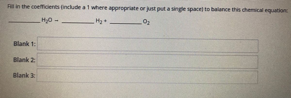 Fill in the coefficients (include a 1 where appropriate or just put a single space) to balance this chemical equation:
H20-
H2 +
Blank 1:
Blank 2:
Blank 3:
