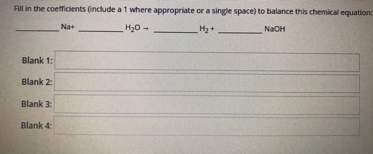 Fill in the coefficients (include a 1 where appropriate or a single space) to balance this chemical equation:
Na+
H20 -
H2+
NAOH
Blank 1:
Blank 2:
Blank 3:
Blank 4:
