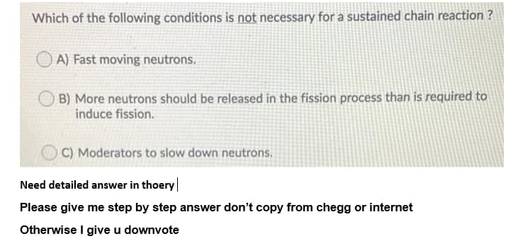 Which of the following conditions is not necessary for a sustained chain reaction ?
A) Fast moving neutrons.
B) More neutrons should be released in the fission process than is required to
induce fission.
C) Moderators to slow down neutrons.
Need detailed answer in thoery|
Please give me step by step answer don't copy from chegg or internet
Otherwise I give u downvote
