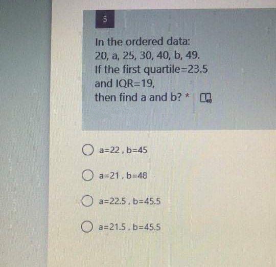 In the ordered data:
20, a, 25, 30, 40, b, 49.
If the first quartile=23.5
and IQR=19,
then find a and b?
O a=22, b345
O a=21, b=48
O a=22.5, b=45.5
O a=21.5. b=45.5
