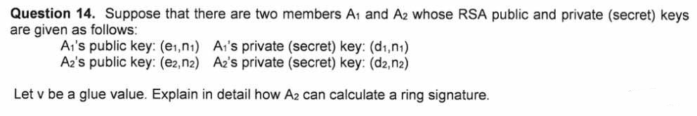 Question 14. Suppose that there are two members A1 and A2 whose RSA public and private (secret) keys
are given as follows:
Ai's public key: (e1,n1) Ar's private (secret) key: (d1,n1)
A2's public key: (e2,n2) Az's private (secret) key: (d2,n2)
Let v be a glue value. Explain in detail how A2 can calculate a ring signature.
