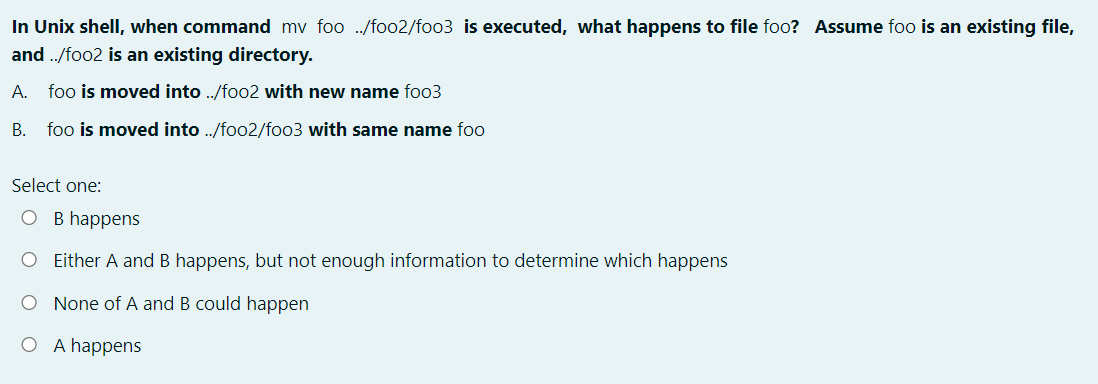 In Unix shell, when command mv foo ./foo2/foo3 is executed, what happens to file foo? Assume foo is an existing file,
and ./foo2 is an existing directory.
A. foo is moved into ./foo2 with new name foo3
B. foo is moved into ./foo2/foo3 with same name foo
Select one:
O B happens
O ither A and B happens, but not enough information to determine which happens
O None of A and B could happen
O A happens
