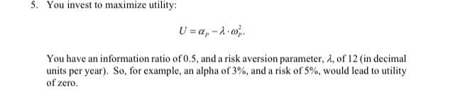 5. You invest to maximize utility:
U = a, -A o.
You have an information ratio of 0.5, and a risk aversion parameter, 2, of 12 (in decimal
units per year). So, for example, an alpha of 3%, and a risk of 5%, would lead to utility
of zero.
