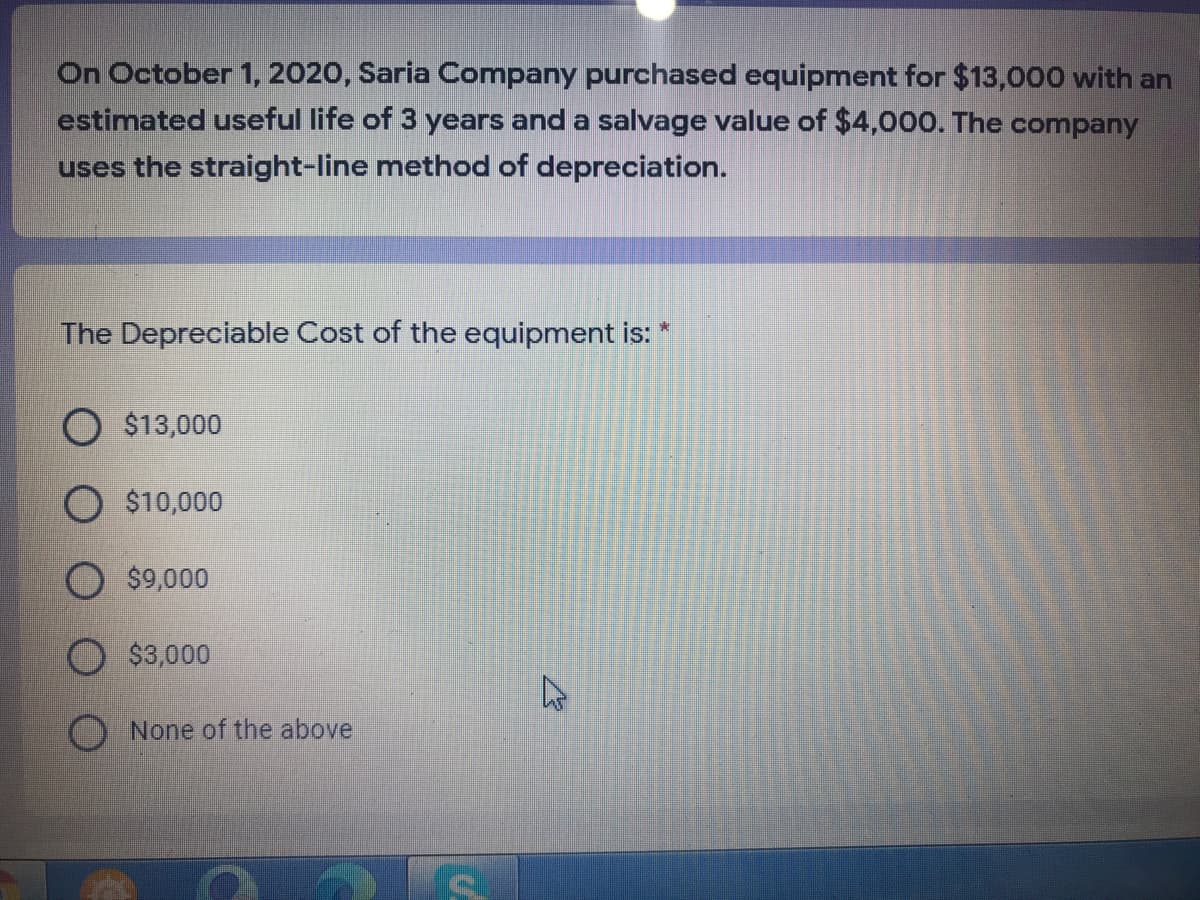 On October 1, 2020, Saria Company purchased equipment for $13,000 with an
estimated useful life of 3 years and a salvage value of $4,000. The company
uses the straight-line method of depreciation.
The Depreciable Cost of the equipment is:
O $13,000
O $10,000
$9,000
O $3,000
None of the above
