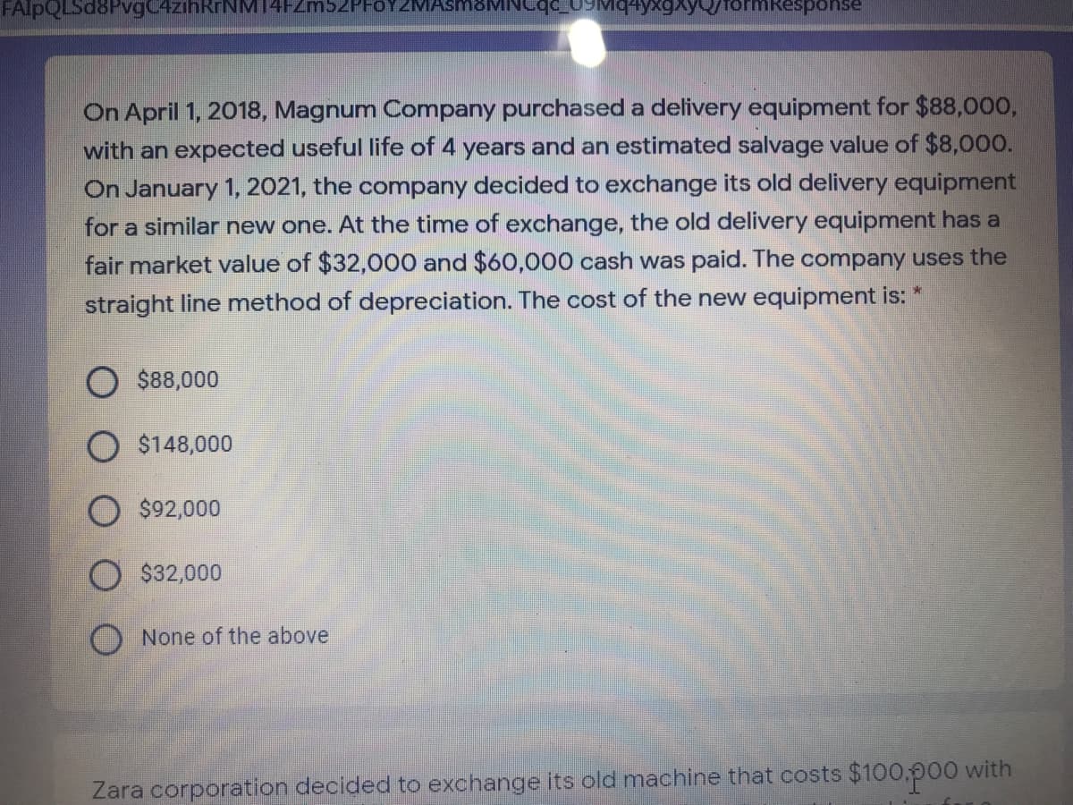 FAlpQLSd8PvgC4zihRrNM14FZm52PFOYZM
rormkesponse
On April 1, 2018, Magnum Company purchased a delivery equipment for $88,000,
with an expected useful life of 4 years and an estimated salvage value of $8,000.
On January 1, 2021, the company decided to exchange its old delivery equipment
for a similar new one. At the time of exchange, the old delivery equipment has a
fair market value of $32,000 and $60,000 cash was paid. The company uses the
straight line method of depreciation. The cost of the new equipment is:
$88,000
$148,000
$92,000
$32,000
O None of the above
Zara corporation decided to exchange its old machine that costs $100.p00 with
