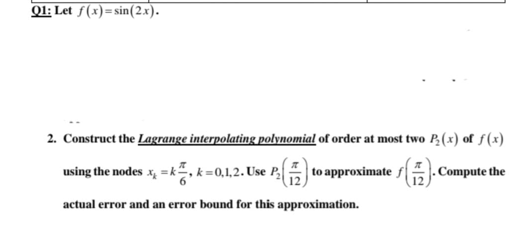 Q1: Let f(x)=sin(2x).
2. Construct the Lagrange interpolating polynomial of order at most two P,(x) of f(x)
using the nodes xỵ = k÷, k=0,1,2. Use P,
to approximate
Compute the
actual error and an error bound for this approximation.
