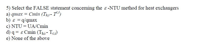 5) Select the FALSE statement concerning the ɛ-NTU method for heat exchangers
а) qтах —D Стіn (T,j- T*")
b) ɛ = q/qmax
c) NTU = UA/Cmin
d) q = ɛ Cmin (Tni- Tci)
e) None of the above
