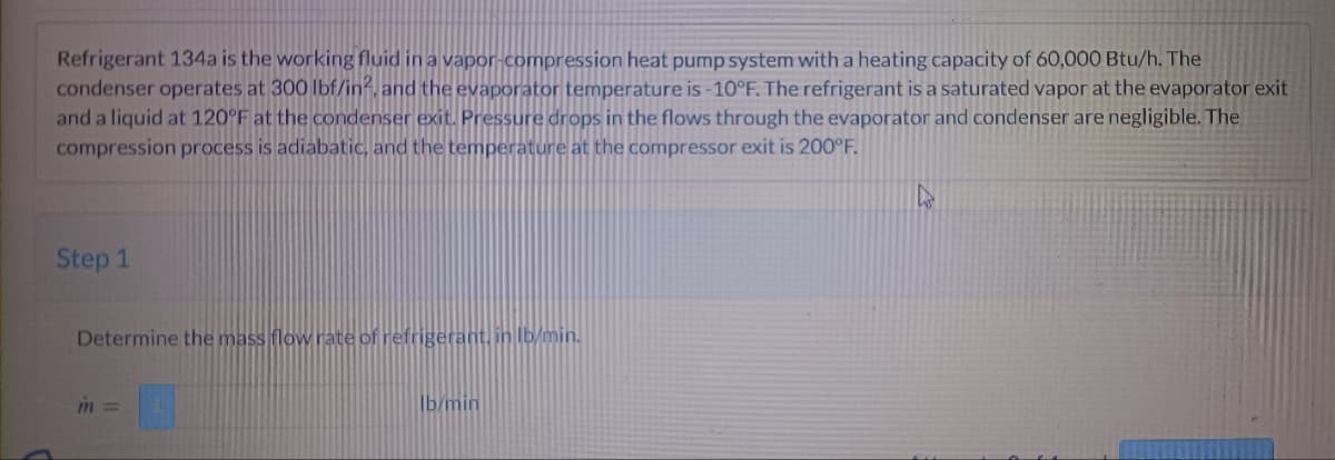 Refrigerant 134a is the working fluid in a vapor-compression heat pump system with a heating capacity of 60,000 Btu/h. The
condenser operates at 300 lbf/in², and the evaporator temperature is -10°F. The refrigerant is a saturated vapor at the evaporator exit
and a liquid at 120°F at the condenser exit. Pressure drops in the flows through the evaporator and condenser are negligible. The
compression process is adiabatic, and the temperature at the compressor exit is 200°F.
Step 1
Determine the mass flow rate of refrigerant, in lb/min.
m =
lb/min