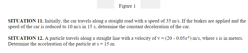 Figure 1
SITUATION 11. Initially, the car travels along a straight road with a speed of 35 m/s. If the brakes are applied and the
speed of the car is reduced to 10 m/s in 15 s, determine the constant deceleration of the car.
SITUATION 12. A particle travels along a straight line with a velocity of v = (20 - 0.05s2) m/s, where s is in meters.
Determine the acceleration of the particle at s = 15 m.