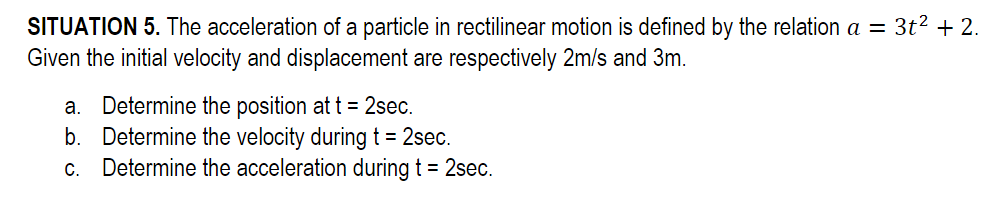 SITUATION 5. The acceleration of a particle in rectilinear motion is defined by the relation a = 3t² + 2.
Given the initial velocity and displacement are respectively 2m/s and 3m.
a. Determine the position at t = 2sec.
b. Determine the velocity during t = 2sec.
c. Determine the acceleration during t = 2sec.