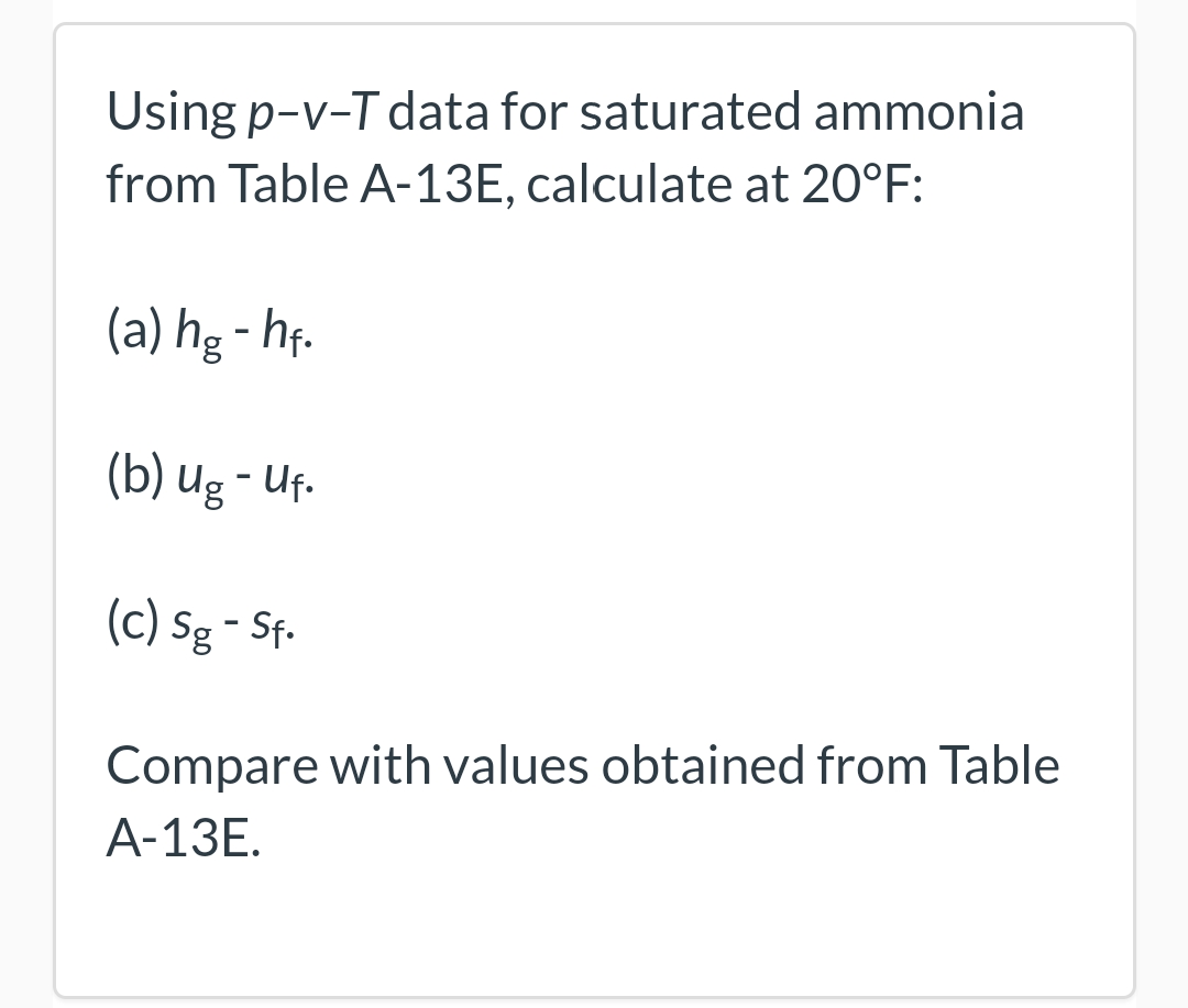 Using p-v-T data for saturated ammonia
from Table A-13E, calculate at 20°F:
(a) hg- hf.
(b) ug - Uf.
(c) Sg - Sf.
Compare with values obtained from Table
A-13E.