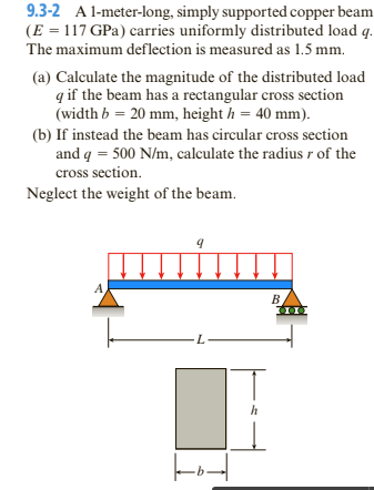 9.3-2 A l-meter-long, simply supported copper beam
(E = 117 GPa) carries uniformly distributed load q.
The maximum deflection is measured as 1.5 mm.
(a) Calculate the magnitude of the distributed load
q if the beam has a rectangular cross section
(width b = 20 mm, height h = 40 mm).
(b) If instead the beam has circular cross section
and q = 500 N/m, calculate the radiusr of the
cross section.
Neglect the weight of the beam.
A
B.
h
