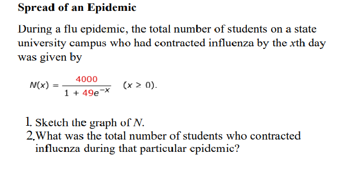 Spread of an Epidemic
During a flu epidemic, the total number of students on a state
university campus who had contracted influenza by the xth day
was given by
4000
N(x)
(x > 0).
1 + 49e-X
1. Sketch the graph of N.
2.What was the total number of students who contracted
influcnza during that particular epidemic?
