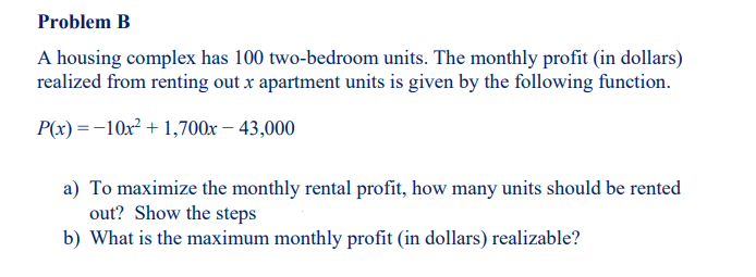 Problem B
A housing complex has 100 two-bedroom units. The monthly profit (in dollars)
realized from renting out x apartment units is given by the following function.
P(x) =-10x? + 1,700x – 43,000
a) To maximize the monthly rental profit, how many units should be rented
out? Show the steps
b) What is the maximum monthly profit (in dollars) realizable?
