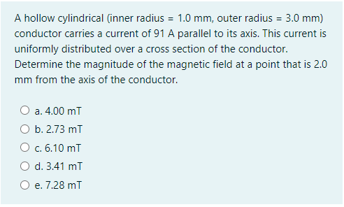 A hollow cylindrical (inner radius = 1.0 mm, outer radius = 3.0 mm)
conductor carries a current of 91 A parallel to its axis. This current is
uniformly distributed over a cross section of the conductor.
Determine the magnitude of the magnetic field at a point that is 2.0
mm from the axis of the conductor.
O a. 4.00 mī
b. 2.73 mī
O c. 6.10 mT
d. 3.41 mT
e. 7.28 mT
