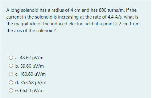 A long solenoid has a radius of 4 cm and has 800 turns/m. If the
current in the solenoid is increasing at the rate of 4.4 A/s, what is
the magnitude of the induced electric field at a point 2.2 cm from
the axis of the solenoid?
a. 48.62 µV/m
Ο b. 39.60 μν/m
O c. 160.60 µV/m
d. 353.58 µV/m
Ο e. 66.00 μν /m
