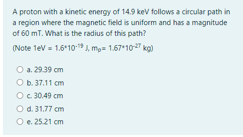 A proton with a kinetic energy of 14.9 keV follows a circular path in
a region where the magnetic field is uniform and has a magnitude
of 60 mT. What is the radius of this path?
(Note 1eV = 1.6*10-19 J, m,= 1.67*10-27 kg)
a. 29.39 cm
O b. 37.11 cm
O c. 30.49 cm
O d. 31.77 cm
O e. 25.21 cm
