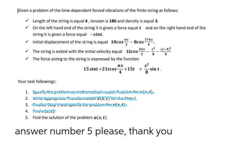 |Given a problem of the time dependent forced vibrations of the finite string as follows:
v Length of the string is equal 4, tension is 180 and density is equal 3.
v On the left hand end of the string it is given a force equalt and on the right hand end of the
string it is given a force equal -sint.
17nx
v Initial displacement of the string is equal 10cos - 8cos
Зях
x_ (x-4)2
v The string is exited with the Initial velocity equal 15cos
v The force acting to the string is expressed by the function
x2
15 sint +21tcos+15t +
2
8
g sin t.
4
Your task followings:
wwodel-Problom.for ulw t)
1. Spocifythoproblomao
2. wwe oppropriute Tranfoauom V(X, C) TOr e Ston 1
3. ulle Sep i anu opecily ure problom.for vt)
4. Findu(a,c):
5. Find the solution of the problem u(x, t).
answer number 5 please, thank you
