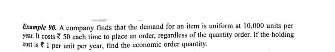 Example 90. A company finds that the demand for an item is uniform at 10,000 units per
year. It costs 50 each time to place an order, regardless of the quantity order. If the holding
cost is ? 1 per unit per year, find the economic order quantity.

