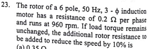 23. The rotor of a 6 pole, 50 Hz, 3 - o induction
motor has a resistance of 0.2 N per phase
and runs at 960 rpm. If load torque remains
unchanged, the additional rotor resistance to
be added to reduce the speed by 10% is
(a) 0 35 0
