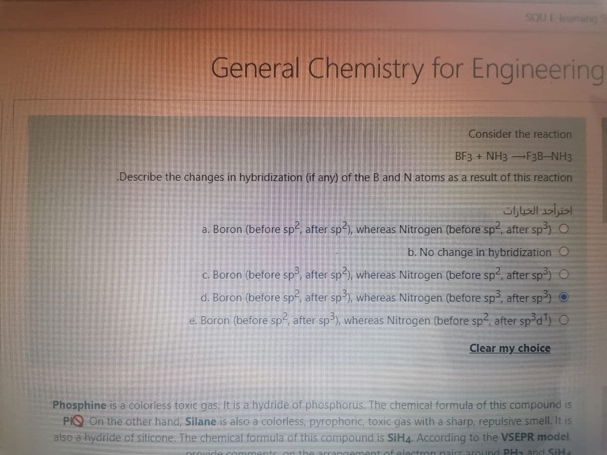 SOU E-leaming
General Chemistry for Engineering
Consider the reaction
BF3 + NH3 -F3B-NH3
Describe the changes in hybridization (if any) of the B and N atoms as a result of this reaction
a. Boron (before sp, after sp), whereas Nitrogen (before sp, after sp) O
b. No change in hybridization O
c. Boron (before sp, after sp), whereas Nitrogen (before sp, after sp) O
d. Boron (before sp, after sp'), whereas Nitrogen (before sp, after sp) O
e. Boron (before sp, after sp), whereas Nitrogen (before sp, after sp*d) O
Clear my choice
Phosphine is a colorless toxic gas. It is a hydride of phosphorus. The chemical formula of this compound is
PIO On the other hand, Silane is also a colorless, pyrophoric, tOXIC gas with a sharp, repulsive smell. It is
also a hydride of silicone, The chemical formula of this compound is SIH4. According to the VSEPR model
ravide mmente on thA ara
ment of electron pairs around PH2 and SIH
