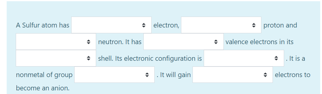 A Sulfur atom has
electron,
proton and
neutron. It has
valence electrons in its
shell. Its electronic configuration is
. It is a
nonmetal of group
It will gain
electrons to
become an anion.
