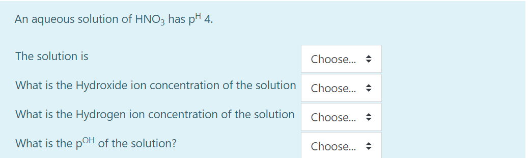 An aqueous solution of HNO3 has pH 4.
The solution is
Choose... +
What is the Hydroxide ion concentration of the solution
Choose... +
What is the Hydrogen ion concentration of the solution
Choose... +
What is the poH of the solution?
Choose... +
